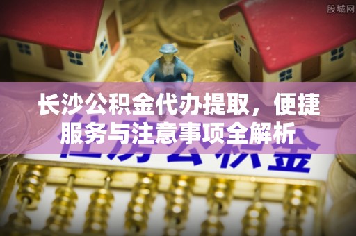新田长沙公积金代办提取，便捷服务与注意事项全解析