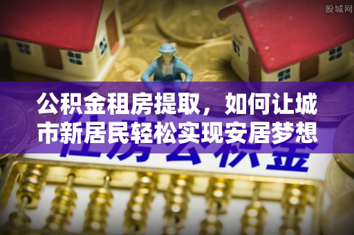 新田公积金租房提取，如何让城市新居民轻松实现安居梦想
