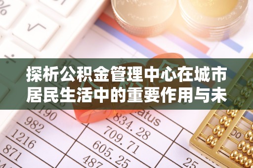 新田探析公积金管理中心在城市居民生活中的重要作用与未来发展趋势